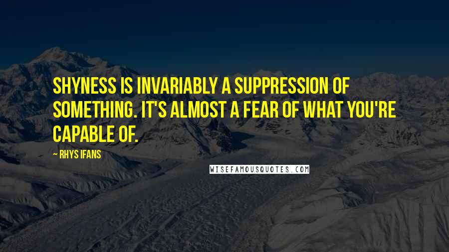 Rhys Ifans Quotes: Shyness is invariably a suppression of something. It's almost a fear of what you're capable of.