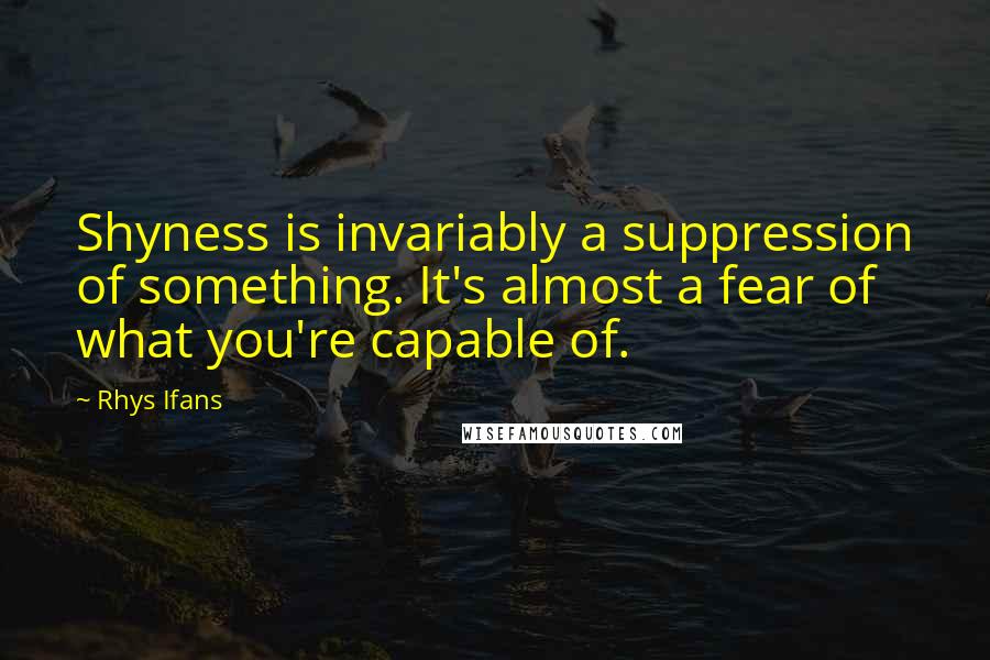 Rhys Ifans Quotes: Shyness is invariably a suppression of something. It's almost a fear of what you're capable of.