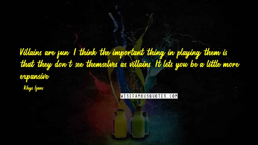 Rhys Ifans Quotes: Villains are fun. I think the important thing in playing them is that they don't see themselves as villains. It lets you be a little more expansive.