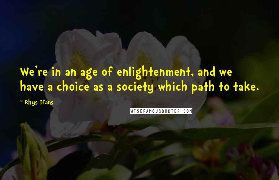 Rhys Ifans Quotes: We're in an age of enlightenment, and we have a choice as a society which path to take.