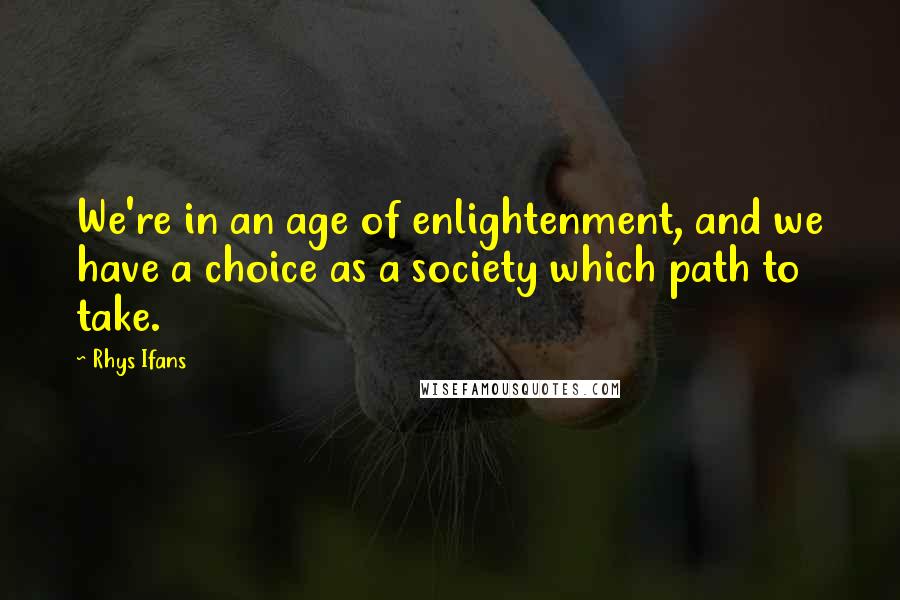 Rhys Ifans Quotes: We're in an age of enlightenment, and we have a choice as a society which path to take.