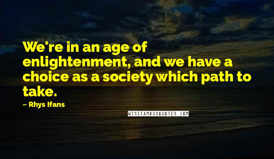 Rhys Ifans Quotes: We're in an age of enlightenment, and we have a choice as a society which path to take.