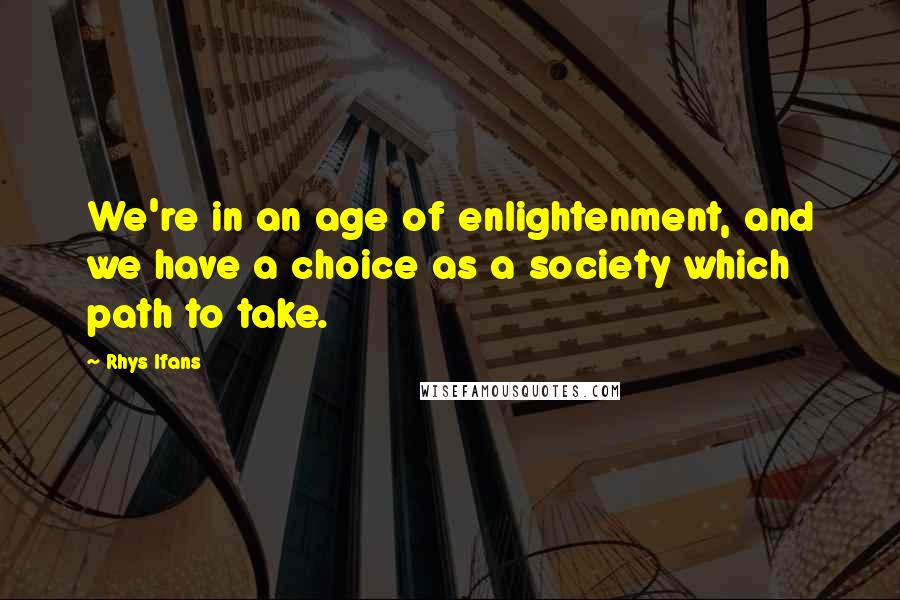 Rhys Ifans Quotes: We're in an age of enlightenment, and we have a choice as a society which path to take.