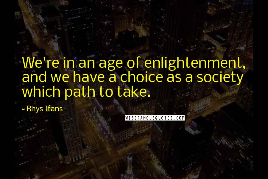 Rhys Ifans Quotes: We're in an age of enlightenment, and we have a choice as a society which path to take.