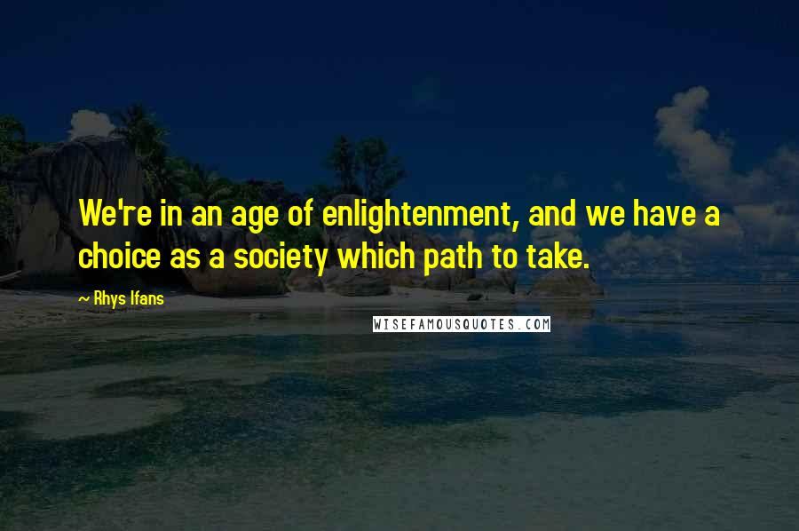 Rhys Ifans Quotes: We're in an age of enlightenment, and we have a choice as a society which path to take.