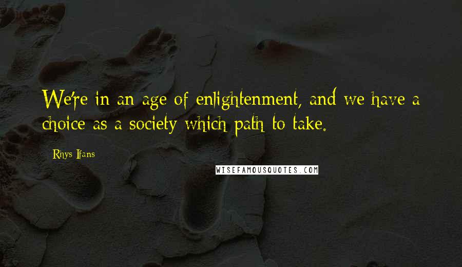 Rhys Ifans Quotes: We're in an age of enlightenment, and we have a choice as a society which path to take.