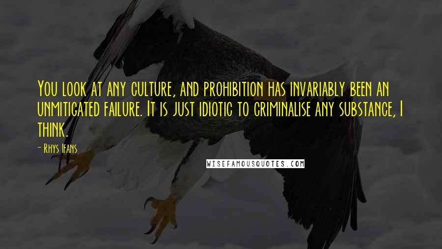 Rhys Ifans Quotes: You look at any culture, and prohibition has invariably been an unmitigated failure. It is just idiotic to criminalise any substance, I think.