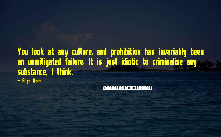 Rhys Ifans Quotes: You look at any culture, and prohibition has invariably been an unmitigated failure. It is just idiotic to criminalise any substance, I think.