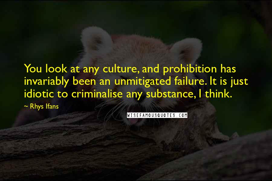 Rhys Ifans Quotes: You look at any culture, and prohibition has invariably been an unmitigated failure. It is just idiotic to criminalise any substance, I think.