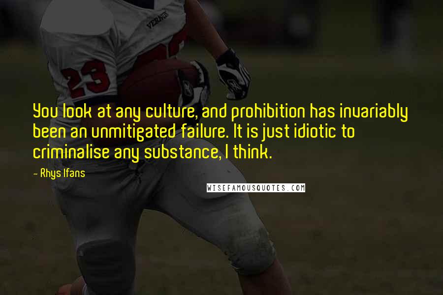 Rhys Ifans Quotes: You look at any culture, and prohibition has invariably been an unmitigated failure. It is just idiotic to criminalise any substance, I think.