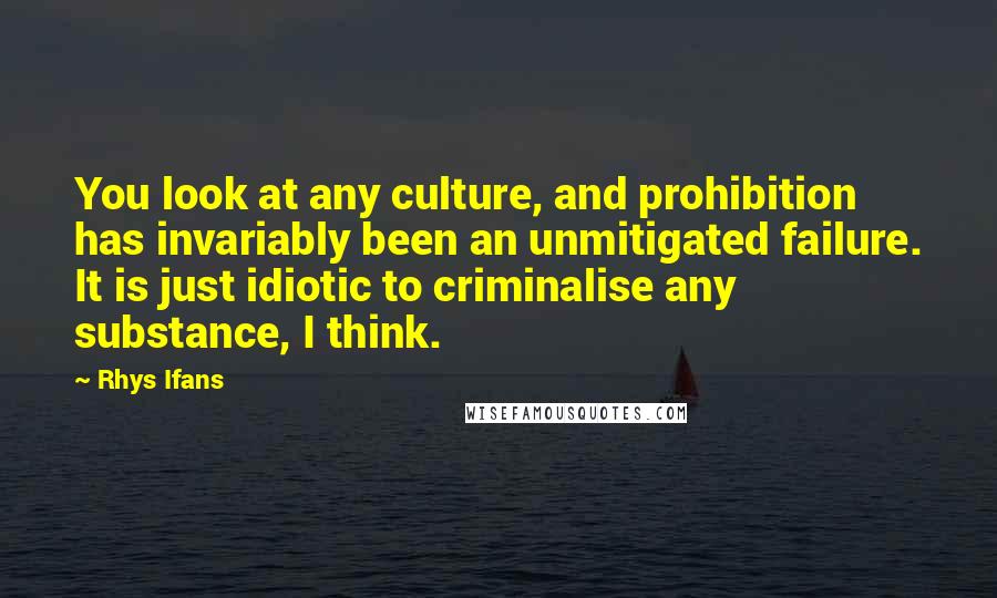 Rhys Ifans Quotes: You look at any culture, and prohibition has invariably been an unmitigated failure. It is just idiotic to criminalise any substance, I think.