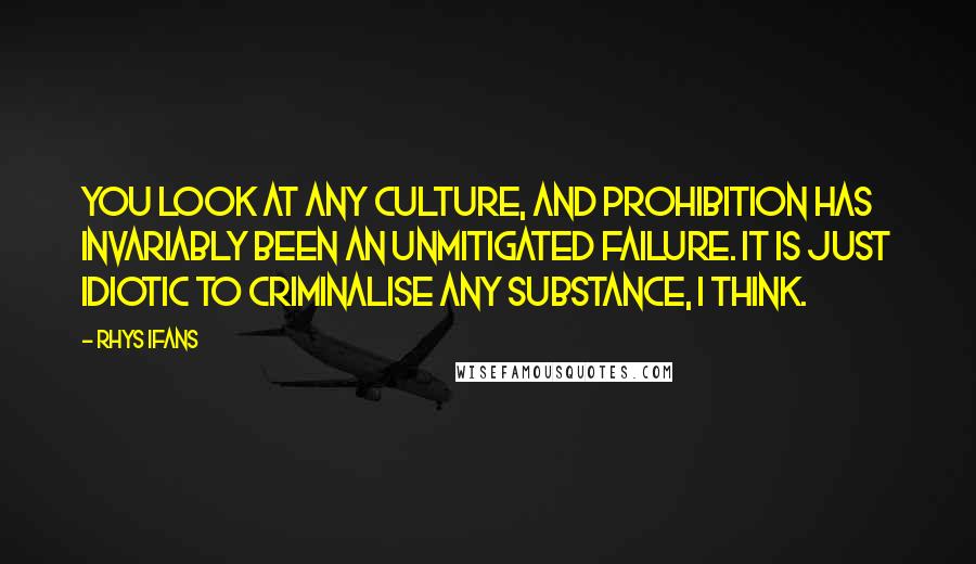 Rhys Ifans Quotes: You look at any culture, and prohibition has invariably been an unmitigated failure. It is just idiotic to criminalise any substance, I think.