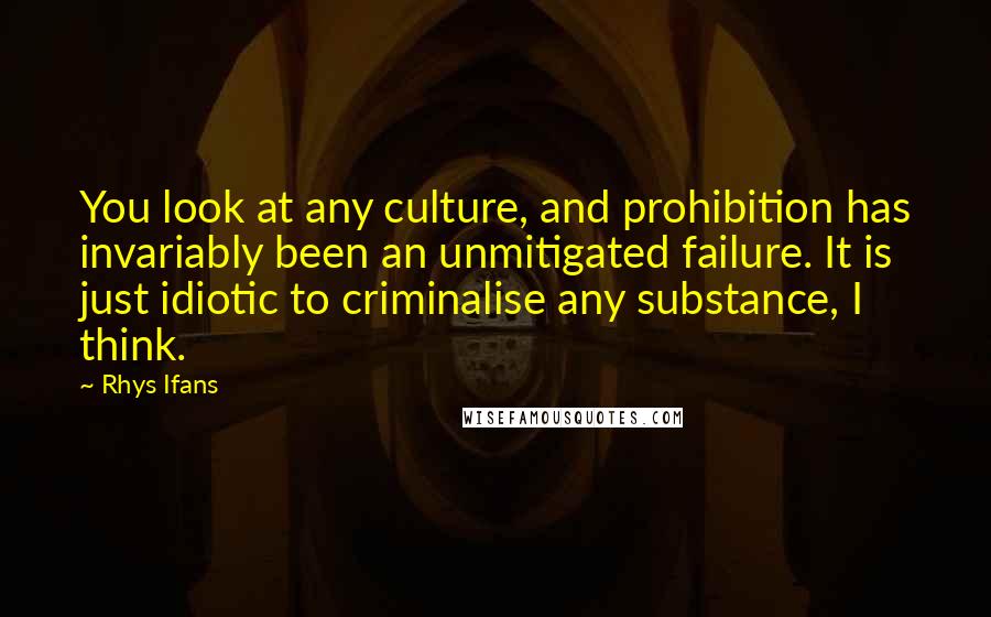 Rhys Ifans Quotes: You look at any culture, and prohibition has invariably been an unmitigated failure. It is just idiotic to criminalise any substance, I think.