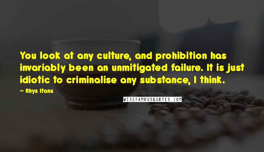 Rhys Ifans Quotes: You look at any culture, and prohibition has invariably been an unmitigated failure. It is just idiotic to criminalise any substance, I think.