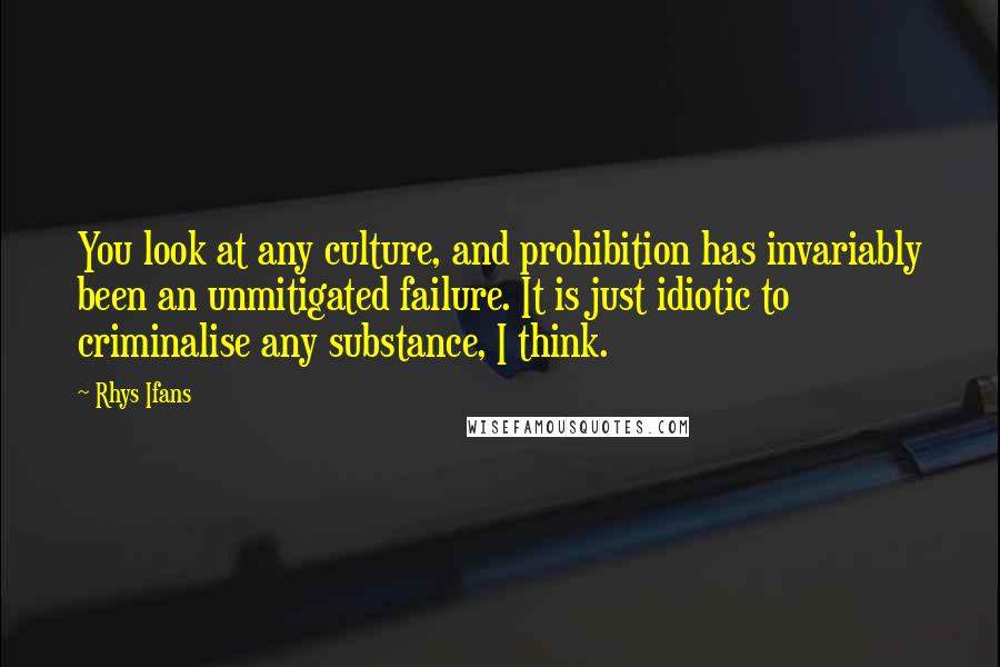 Rhys Ifans Quotes: You look at any culture, and prohibition has invariably been an unmitigated failure. It is just idiotic to criminalise any substance, I think.