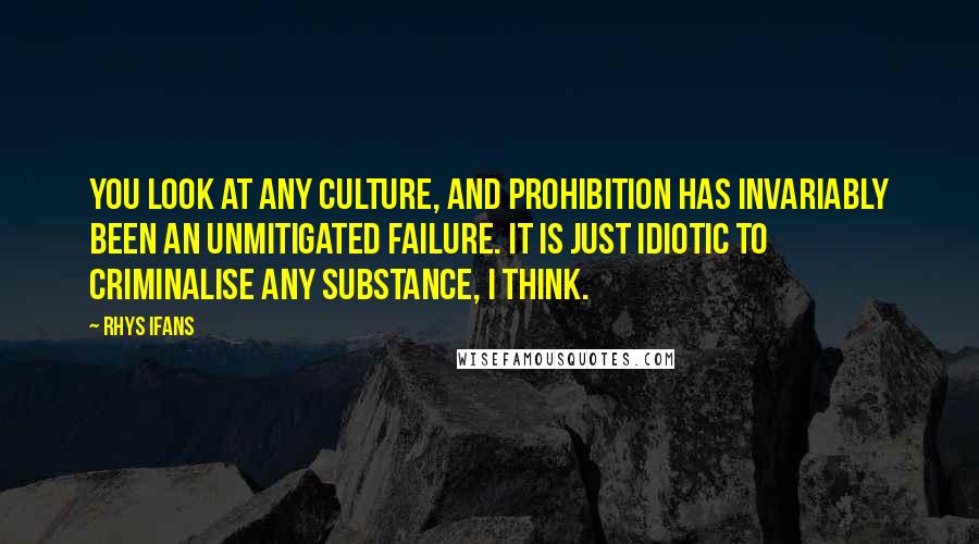 Rhys Ifans Quotes: You look at any culture, and prohibition has invariably been an unmitigated failure. It is just idiotic to criminalise any substance, I think.