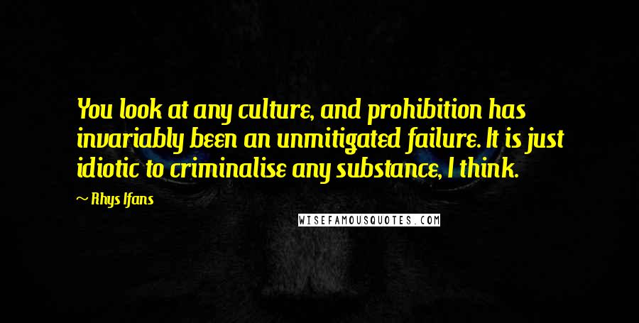 Rhys Ifans Quotes: You look at any culture, and prohibition has invariably been an unmitigated failure. It is just idiotic to criminalise any substance, I think.