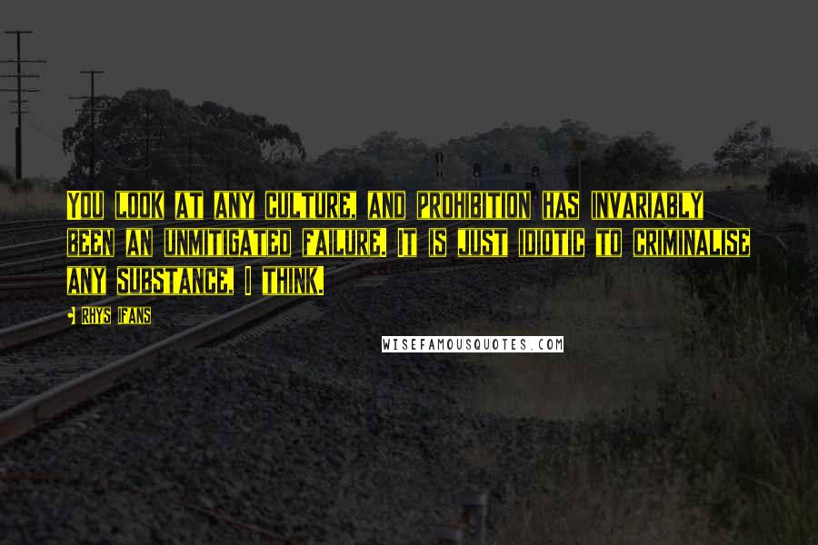 Rhys Ifans Quotes: You look at any culture, and prohibition has invariably been an unmitigated failure. It is just idiotic to criminalise any substance, I think.