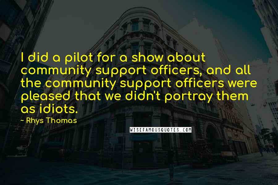 Rhys Thomas Quotes: I did a pilot for a show about community support officers, and all the community support officers were pleased that we didn't portray them as idiots.