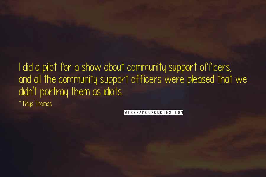 Rhys Thomas Quotes: I did a pilot for a show about community support officers, and all the community support officers were pleased that we didn't portray them as idiots.