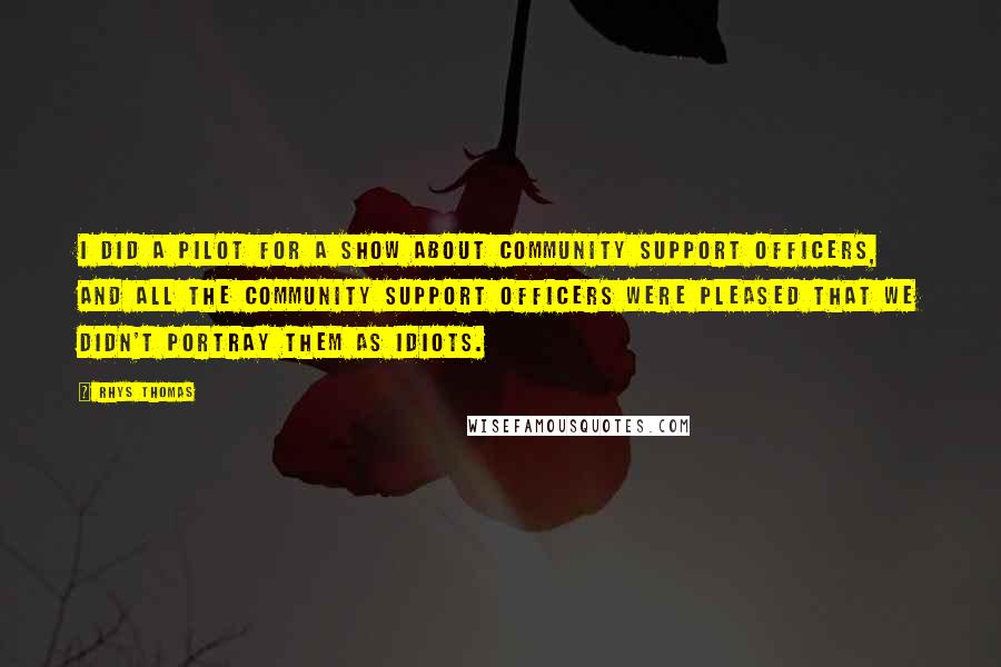 Rhys Thomas Quotes: I did a pilot for a show about community support officers, and all the community support officers were pleased that we didn't portray them as idiots.