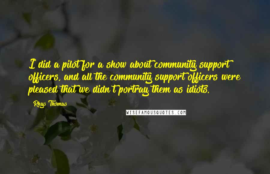 Rhys Thomas Quotes: I did a pilot for a show about community support officers, and all the community support officers were pleased that we didn't portray them as idiots.