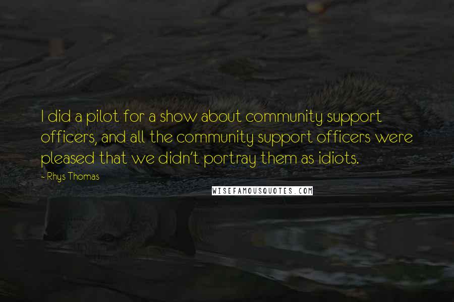 Rhys Thomas Quotes: I did a pilot for a show about community support officers, and all the community support officers were pleased that we didn't portray them as idiots.