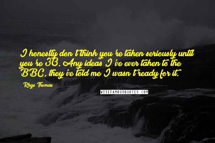 Rhys Thomas Quotes: I honestly don't think you're taken seriously until you're 30. Any ideas I've ever taken to the BBC, they've told me I wasn't ready for it.