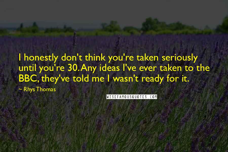 Rhys Thomas Quotes: I honestly don't think you're taken seriously until you're 30. Any ideas I've ever taken to the BBC, they've told me I wasn't ready for it.