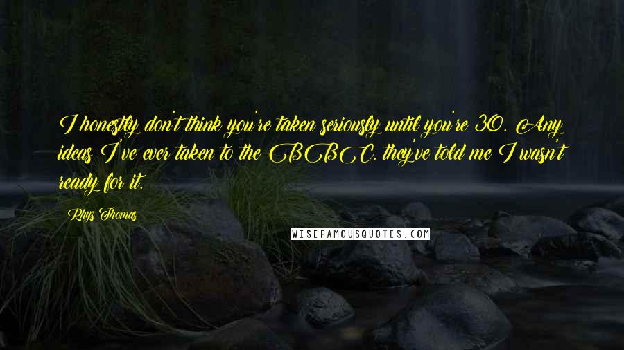 Rhys Thomas Quotes: I honestly don't think you're taken seriously until you're 30. Any ideas I've ever taken to the BBC, they've told me I wasn't ready for it.
