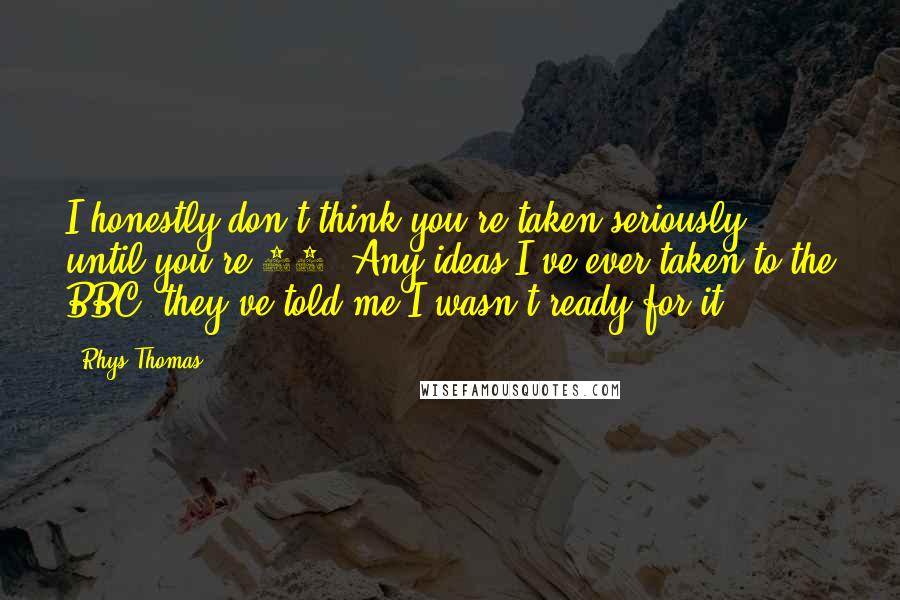 Rhys Thomas Quotes: I honestly don't think you're taken seriously until you're 30. Any ideas I've ever taken to the BBC, they've told me I wasn't ready for it.