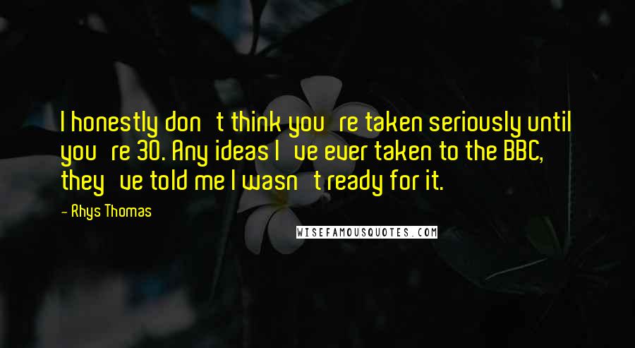 Rhys Thomas Quotes: I honestly don't think you're taken seriously until you're 30. Any ideas I've ever taken to the BBC, they've told me I wasn't ready for it.