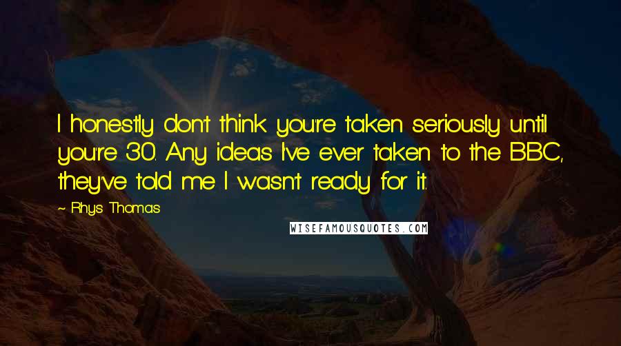 Rhys Thomas Quotes: I honestly don't think you're taken seriously until you're 30. Any ideas I've ever taken to the BBC, they've told me I wasn't ready for it.