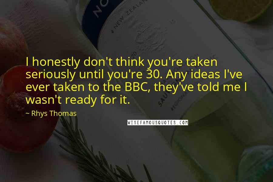 Rhys Thomas Quotes: I honestly don't think you're taken seriously until you're 30. Any ideas I've ever taken to the BBC, they've told me I wasn't ready for it.