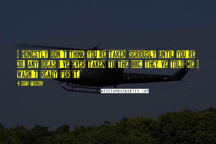 Rhys Thomas Quotes: I honestly don't think you're taken seriously until you're 30. Any ideas I've ever taken to the BBC, they've told me I wasn't ready for it.