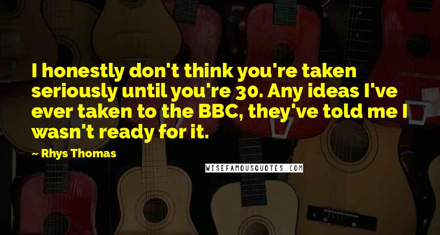 Rhys Thomas Quotes: I honestly don't think you're taken seriously until you're 30. Any ideas I've ever taken to the BBC, they've told me I wasn't ready for it.