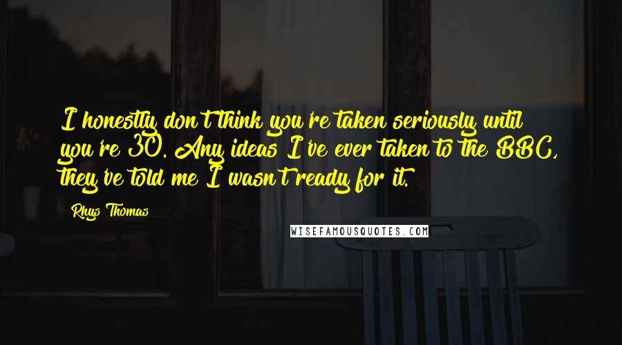 Rhys Thomas Quotes: I honestly don't think you're taken seriously until you're 30. Any ideas I've ever taken to the BBC, they've told me I wasn't ready for it.