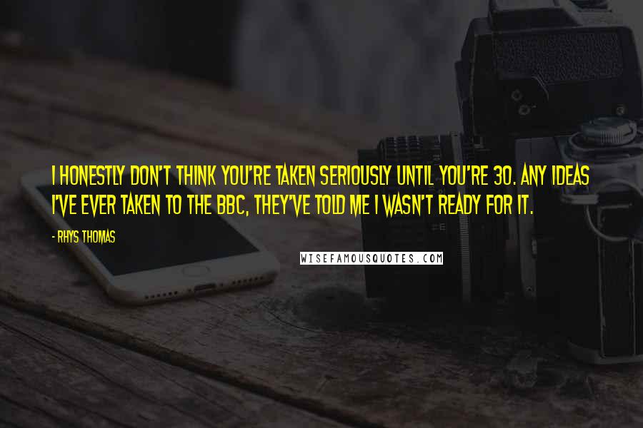 Rhys Thomas Quotes: I honestly don't think you're taken seriously until you're 30. Any ideas I've ever taken to the BBC, they've told me I wasn't ready for it.