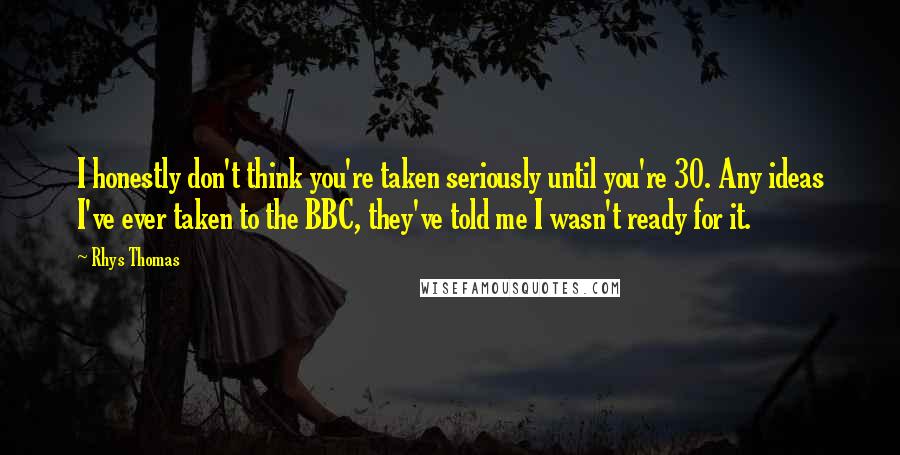 Rhys Thomas Quotes: I honestly don't think you're taken seriously until you're 30. Any ideas I've ever taken to the BBC, they've told me I wasn't ready for it.