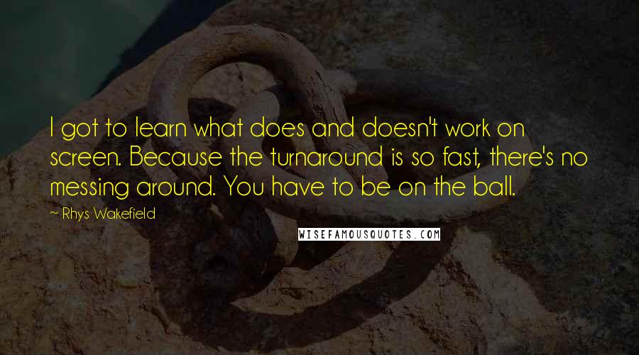 Rhys Wakefield Quotes: I got to learn what does and doesn't work on screen. Because the turnaround is so fast, there's no messing around. You have to be on the ball.