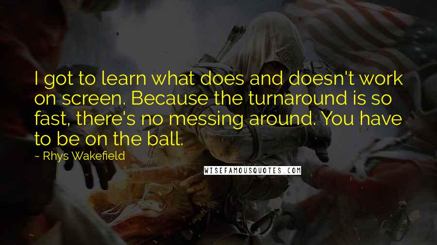 Rhys Wakefield Quotes: I got to learn what does and doesn't work on screen. Because the turnaround is so fast, there's no messing around. You have to be on the ball.