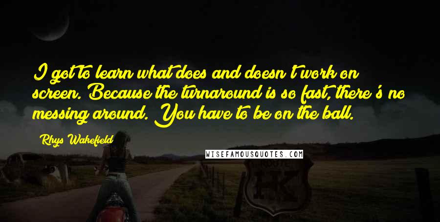 Rhys Wakefield Quotes: I got to learn what does and doesn't work on screen. Because the turnaround is so fast, there's no messing around. You have to be on the ball.