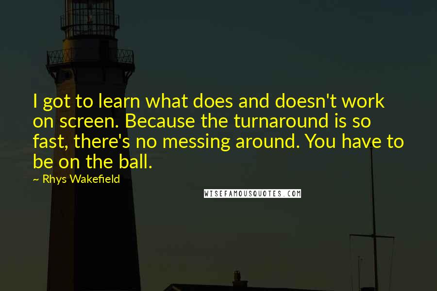 Rhys Wakefield Quotes: I got to learn what does and doesn't work on screen. Because the turnaround is so fast, there's no messing around. You have to be on the ball.
