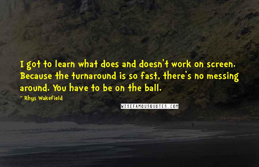 Rhys Wakefield Quotes: I got to learn what does and doesn't work on screen. Because the turnaround is so fast, there's no messing around. You have to be on the ball.