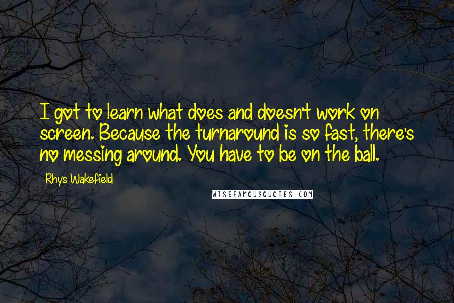 Rhys Wakefield Quotes: I got to learn what does and doesn't work on screen. Because the turnaround is so fast, there's no messing around. You have to be on the ball.