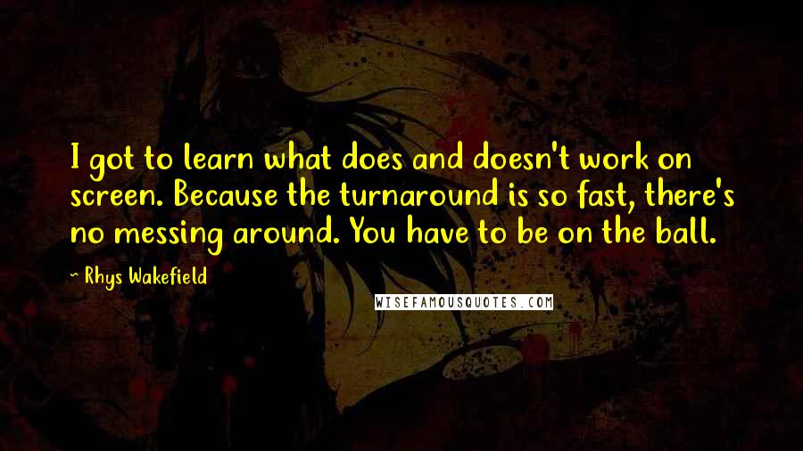 Rhys Wakefield Quotes: I got to learn what does and doesn't work on screen. Because the turnaround is so fast, there's no messing around. You have to be on the ball.