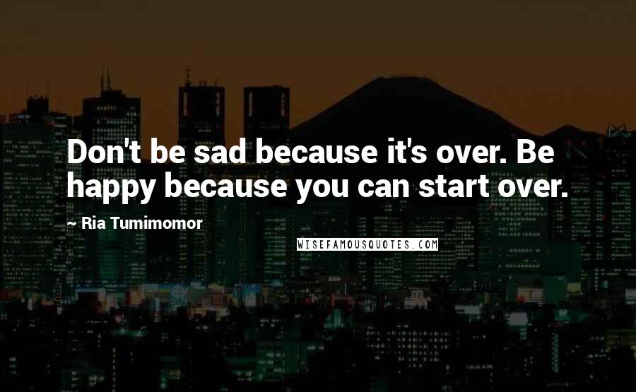 Ria Tumimomor Quotes: Don't be sad because it's over. Be happy because you can start over.