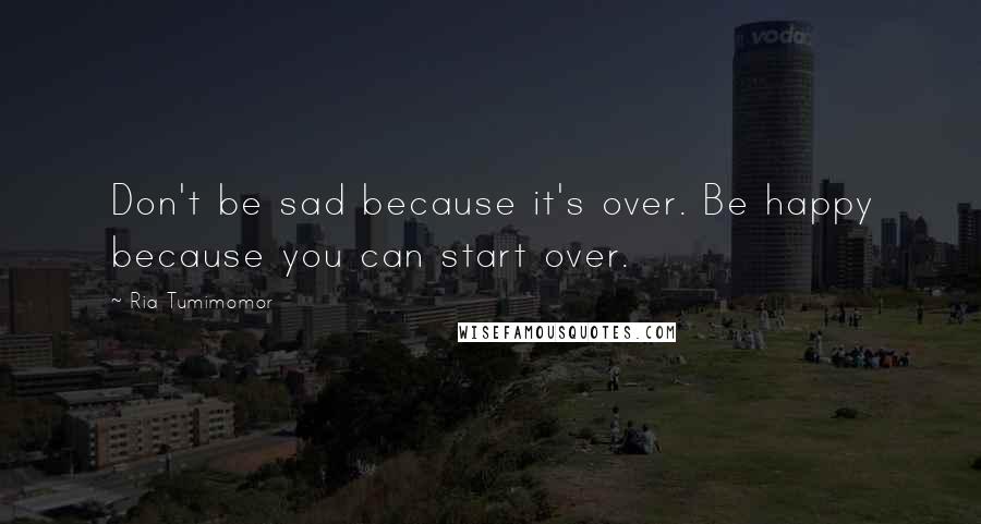 Ria Tumimomor Quotes: Don't be sad because it's over. Be happy because you can start over.