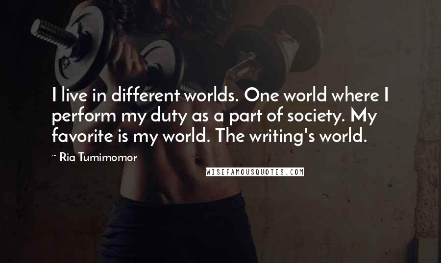 Ria Tumimomor Quotes: I live in different worlds. One world where I perform my duty as a part of society. My favorite is my world. The writing's world.