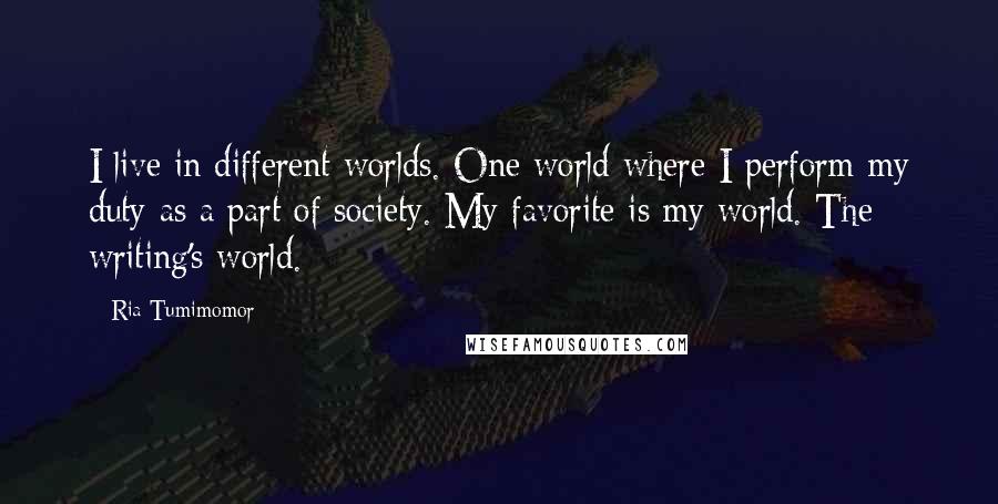 Ria Tumimomor Quotes: I live in different worlds. One world where I perform my duty as a part of society. My favorite is my world. The writing's world.